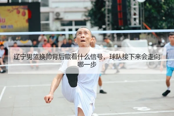 辽宁男篮换帅背后藏着什么信号，球队接下来会走向哪一步
